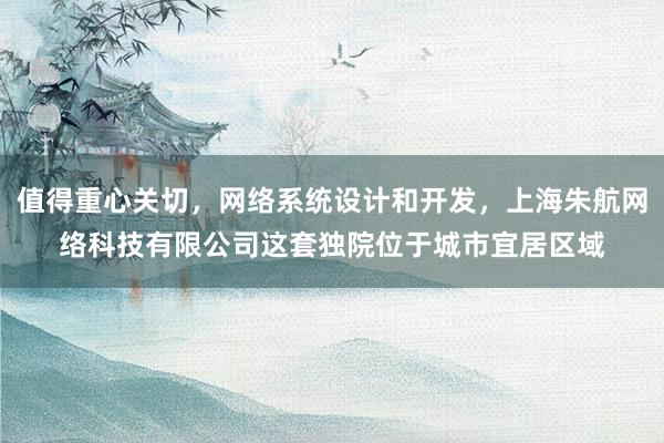 值得重心关切,网络系统设计和开发,上海朱航网络科技有限公司这套独院位于城市宜居区域