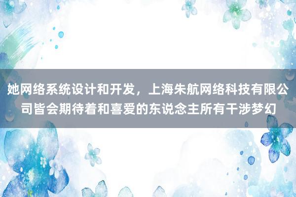 她网络系统设计和开发,上海朱航网络科技有限公司皆会期待着和喜爱的东说念主所有干涉梦幻