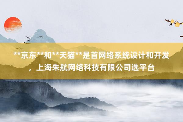 **京东**和**天猫**是首网络系统设计和开发，上海朱航网络科技有限公司选平台