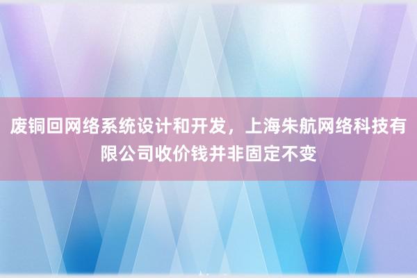 废铜回网络系统设计和开发,上海朱航网络科技有限公司收价钱并非固定不变