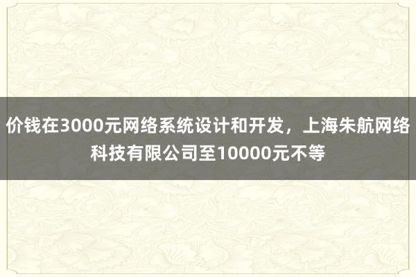 价钱在3000元网络系统设计和开发，上海朱航网络科技有限公司至10000元不等